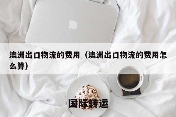 澳洲出口物流的费用（澳洲出口物流的费用怎么算）
