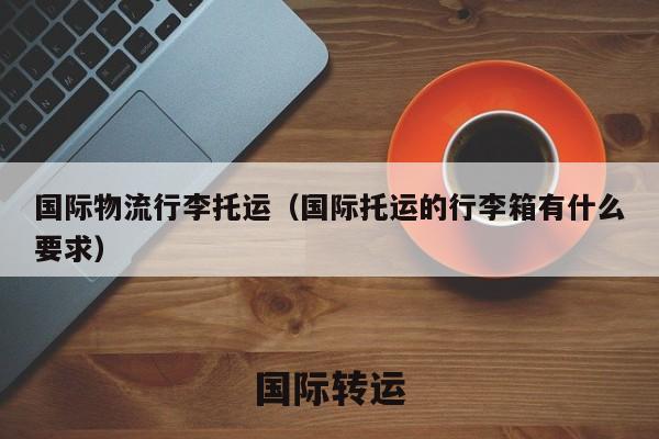 国际物流行李托运（国际托运的行李箱有什么要求）