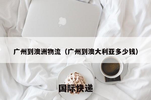 广州到澳洲物流（广州到澳大利亚多少钱）