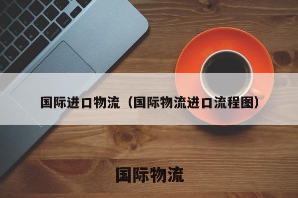 国际进口物流，国际物流进口流程解析